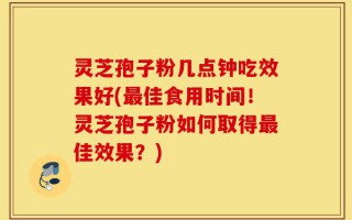 灵芝孢子粉几点钟吃效果好(最佳食用时间！灵芝孢子粉如何取得最佳效果？)