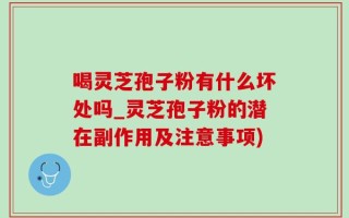喝灵芝孢子粉有什么坏处吗_灵芝孢子粉的潜在副作用及注意事项)