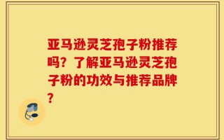 亚马逊灵芝孢子粉推荐吗？了解亚马逊灵芝孢子粉的功效与推荐品牌？