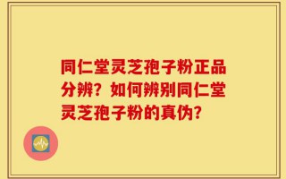 同仁堂灵芝孢子粉正品分辨？如何辨别同仁堂灵芝孢子粉的真伪？