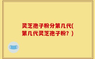 灵芝孢子粉分第几代(第几代灵芝孢子粉？)