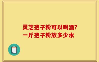 灵芝孢子粉可以喝酒？一斤孢子粉放多少水
