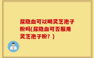 尿隐血可以喝灵芝孢子粉吗(尿隐血可否服用灵芝孢子粉？)
