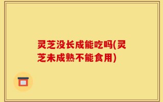 灵芝没长成能吃吗(灵芝未成熟不能食用)