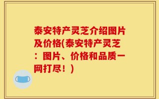 泰安特产灵芝介绍图片及价格(泰安特产灵芝：图片、价格和品质一网打尽！)