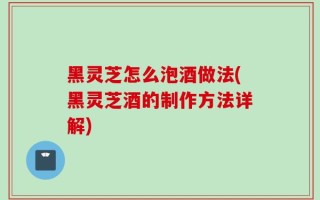 黑灵芝怎么泡酒做法(黑灵芝酒的制作方法详解)