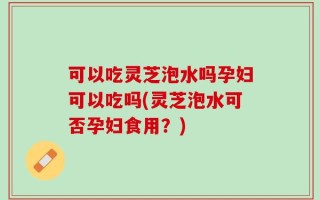 可以吃灵芝泡水吗孕妇可以吃吗(灵芝泡水可否孕妇食用？)