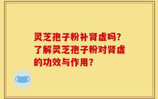 灵芝孢子粉补肾虚吗？了解灵芝孢子粉对肾虚的功效与作用？