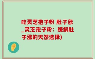 吃灵芝孢子粉 肚子涨_灵芝孢子粉：缓解肚子涨的天然选择)