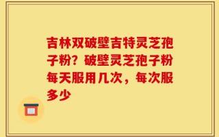 吉林双破壁吉特灵芝孢子粉？破壁灵芝孢子粉每天服用几次，每次服多少
