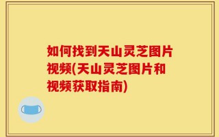 如何找到天山灵芝图片视频(天山灵芝图片和视频获取指南)