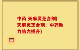 中药 天麻灵芝合剂(天麻灵芝合剂：中药助力脑力提升)