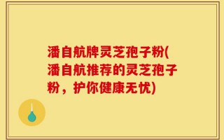 潘自航牌灵芝孢子粉(潘自航推荐的灵芝孢子粉，护你健康无忧)