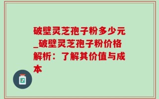 破壁灵芝孢子粉多少元_破壁灵芝孢子粉价格解析：了解其价值与成本