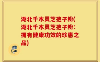 湖北千木灵芝孢子粉(湖北千木灵芝孢子粉：拥有健康功效的珍惠之品)