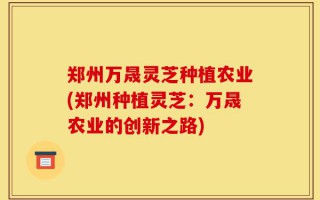 郑州万晟灵芝种植农业(郑州种植灵芝：万晟农业的创新之路)