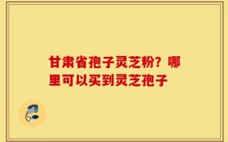 甘肃省孢子灵芝粉？哪里可以买到灵芝孢子