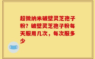 超微纳米破壁灵芝孢子粉？破壁灵芝孢子粉每天服用几次，每次服多少