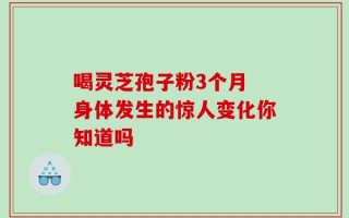 喝灵芝孢子粉3个月 身体发生的惊人变化你知道吗
