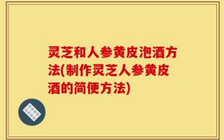 灵芝和人参黄皮泡酒方法(制作灵芝人参黄皮酒的简便方法)