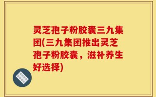 灵芝孢子粉胶囊三九集团(三九集团推出灵芝孢子粉胶囊，滋补养生好选择)