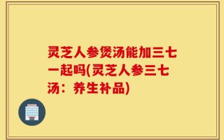 灵芝人参煲汤能加三七一起吗(灵芝人参三七汤：养生补品)