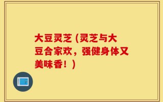 大豆灵芝 (灵芝与大豆合家欢，强健身体又美味香！)