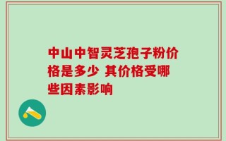 中山中智灵芝孢子粉价格是多少 其价格受哪些因素影响