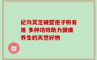 纪沟灵芝破壁孢子粉有用 多种功效助力健康养生的天然好物