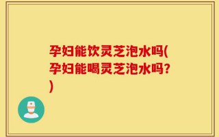 孕妇能饮灵芝泡水吗(孕妇能喝灵芝泡水吗？)