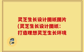 灵芝生长设计图纸图片(灵芝生长设计图纸：打造理想灵芝生长环境