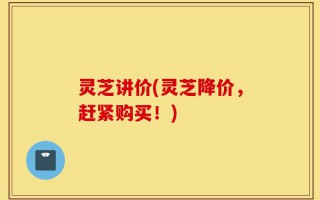灵芝讲价(灵芝降价，赶紧购买！)