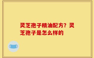 灵芝孢子精油配方？灵芝孢子是怎么样的