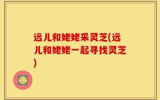 远儿和姥姥采灵芝(远儿和姥姥一起寻找灵芝)