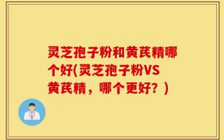 灵芝孢子粉和黄芪精哪个好(灵芝孢子粉VS黄芪精，哪个更好？)