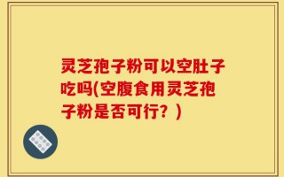 灵芝孢子粉可以空肚子吃吗(空腹食用灵芝孢子粉是否可行？)