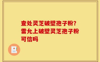 查处灵芝破壁孢子粉？雷允上破壁灵芝孢子粉可信吗