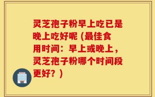 灵芝孢子粉早上吃已是晚上吃好呢 (最佳食用时间：早上或晚上，灵芝孢子粉哪个时间段更好？)