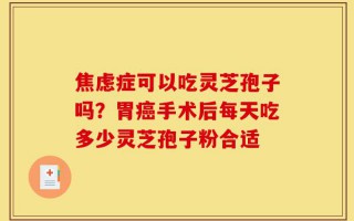 焦虑症可以吃灵芝孢子吗？胃癌手术后每天吃多少灵芝孢子粉合适