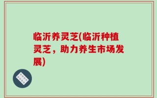 临沂养灵芝(临沂种植灵芝，助力养生市场发展)