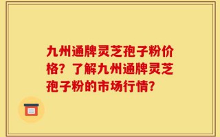 九州通牌灵芝孢子粉价格？了解九州通牌灵芝孢子粉的市场行情？