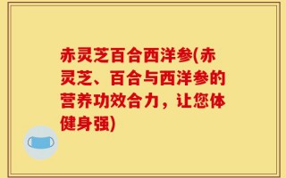 赤灵芝百合西洋参(赤灵芝、百合与西洋参的营养功效合力，让您体健身强)
