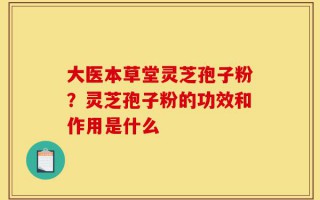 大医本草堂灵芝孢子粉？灵芝孢子粉的功效和作用是什么