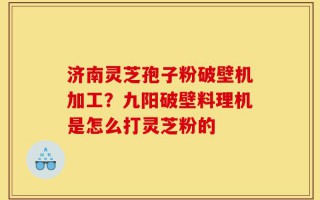 济南灵芝孢子粉破壁机加工？九阳破壁料理机是怎么打灵芝粉的
