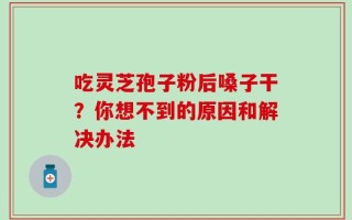 吃灵芝孢子粉后嗓子干？你想不到的原因和解决办法