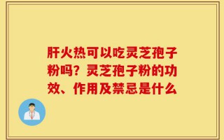 肝火热可以吃灵芝孢子粉吗？灵芝孢子粉的功效、作用及禁忌是什么