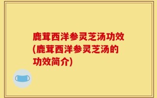 鹿茸西洋参灵芝汤功效(鹿茸西洋参灵芝汤的功效简介)