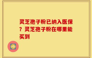 灵芝孢子粉已纳入医保？灵芝孢子粉在哪里能买到