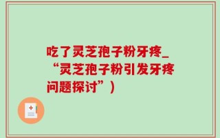 吃了灵芝孢子粉牙疼_“灵芝孢子粉引发牙疼问题探讨”)