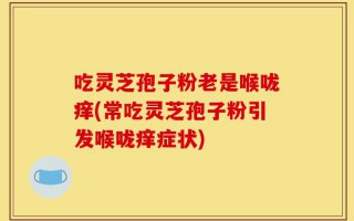 吃灵芝孢子粉老是喉咙痒(常吃灵芝孢子粉引发喉咙痒症状)